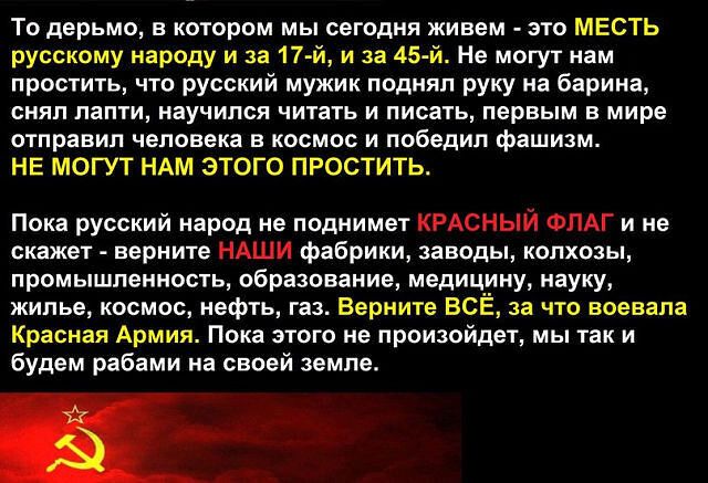 То дерьмо в котором мы сегодня живем это МЕСТЬ русскому народу и за 17 й и за 45 й Не могут нам простить что русский мужик поднял руку на барина снял лапти научился читать и писать первым в мире отправил человека в космос и победил фашизм НЕ МОГУТ НАМ ЭТОГО ПРОСТИТЬ Пока русский народ не поднимет КРАСНЫЙ ФЛАГ и не скажет верните НАШИ фабрики заводы колхозы промышленность образование медицину науку