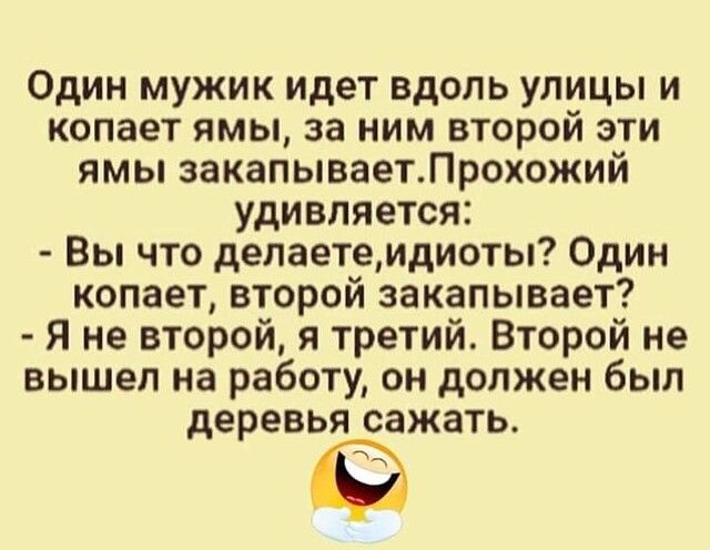Один мужик идет вдоль улицы и копает ямы за ним второй эти ямы закапываетЛрохожий удивляется Вы что делаетемдиоты Один копает второй закапывает Я не второй я третий Второй не вышел на работу он должен был деревья сажать
