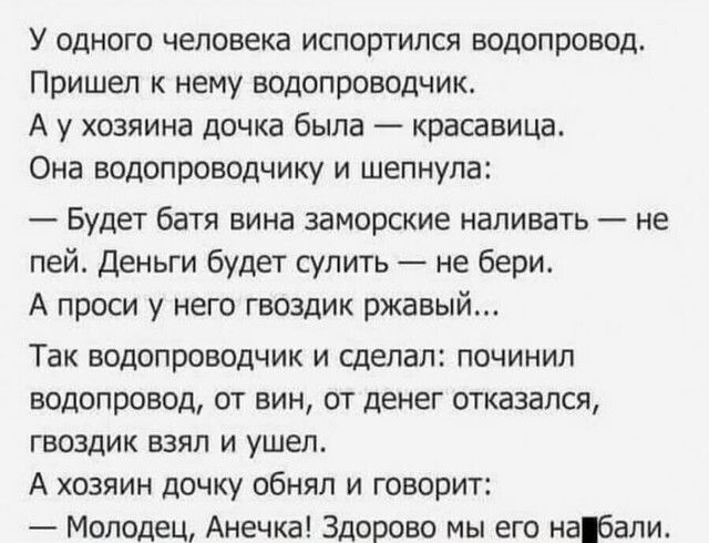 У одного человека испортился водопровод Пришел к нему водопроводчик А у хозяина дочка была красавица Она водопроводчику и шепнула Будет батя вина заморские наливать не пей Деньги будет сулить не бери А проси у него гвоздик ржавый Так водопроводчик и сделал починил водопровод от вин от денег отказался гвоздик взял и ушел А хозяин дочку обнял и говорит Молодец Анечка Здорово мы его набали