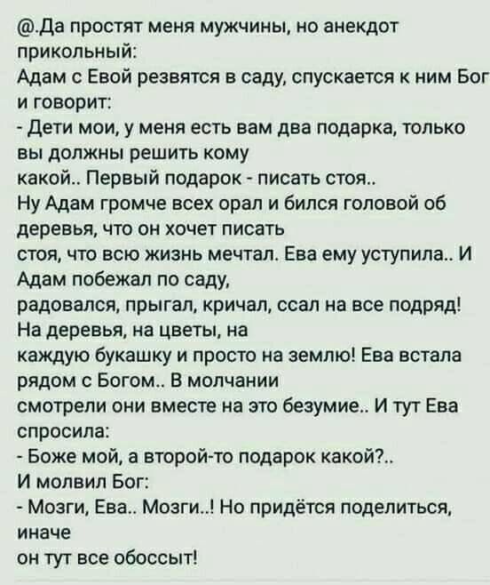 да простят меня мужчины но анекдот прикольный Адам с Евой резвятся в саду спускается к ним Бог и говорит Дети мои у меня есть вам два подарка только вы должны решить кому какой Первый подарок писать стоя Ну Адам громче всех орал и бился головой об деревья что он хочет писать стоя что всю жизнь мечтал Ева ему уступила И Адам побежал по саду радовался прыгал кричал ссал на все подряд На деревья на ц