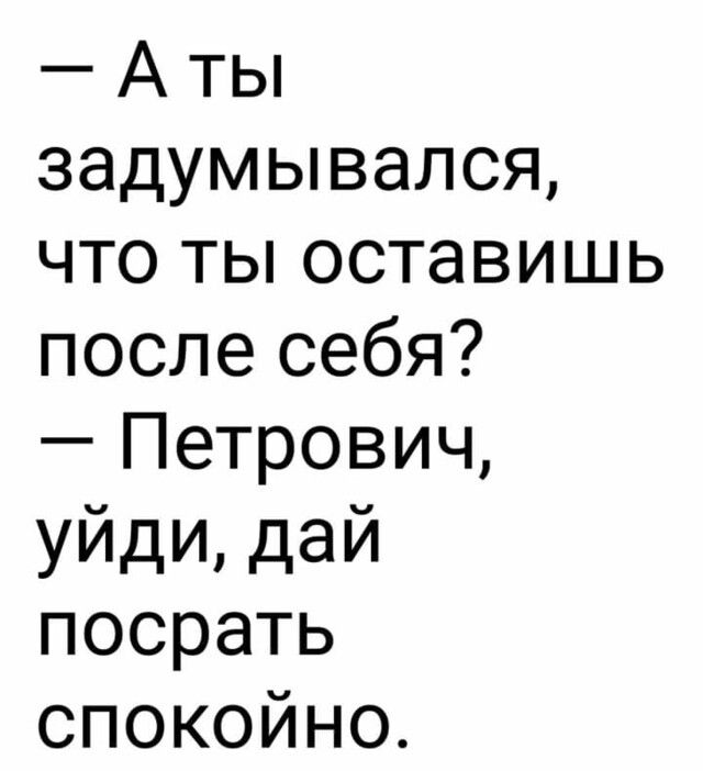 А ты задумывался что ты оставишь после себя Петрович уйди дай посрать спокойно