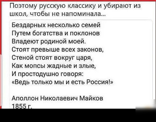 Поэтому русскую классику и убирают из школ чтобы не напоминала Бездарных несколько семей Путем богатства и поклонов Впадеют родиной моей Стоят превыше всех законов Стеной стоят вокруг царя Как мопсы жадные и злые И простодушно говоря Ведь только мы и есть Россия Аполлон Николаевич Майков