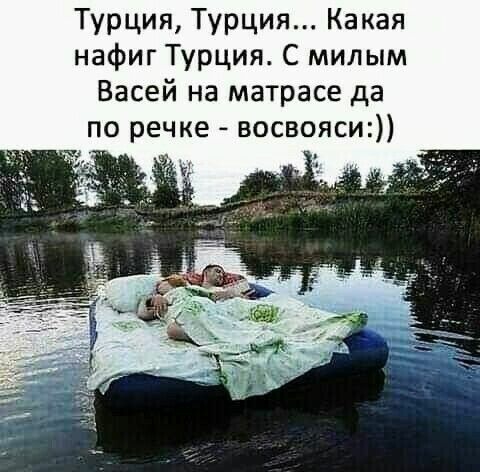 Турция Турция Какая нафиг Турция С мил ым Васей на матрасе да по речке восвояси
