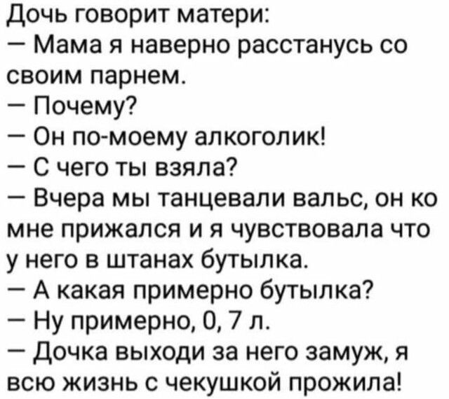 Дочь говорит матери Мама я наверно расстанусь со своим парнем Почему Он по моему алкоголик С чего ты взяла Вчера мы танцевали вальс он ко мне прижался и я чувствовала что у него в штанах бутылка А какая примерно бутылка Ну примерно 0 7 л дочка выходи за него замуж я всю жизнь с чекушкой прожила