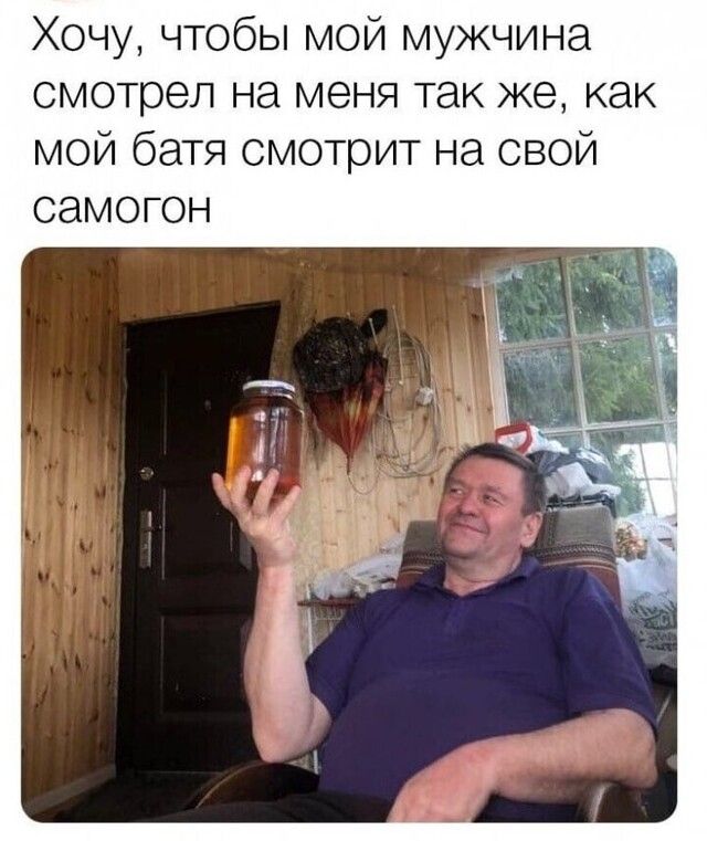 Хочу чтобы мой мужчина смотрел на меня так же как мой батя смотрит на свой самогон