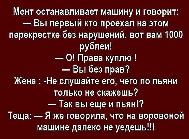 Мент останавливает машину и говорит Вы первый кто проехал на этом перекрестке без нарушений вот вам 1000 рублей 0 Права куплю Вы без прав Жена Не слушайте его чего по пьяни только не скажешь Так вы еще и пьян Теща Я же говорила что на воровоной машине далеко не уедешь