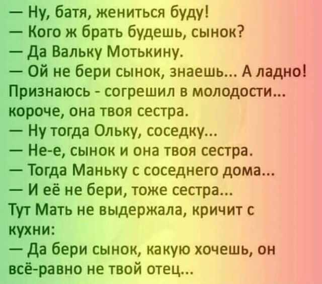 Ну батя жениться буду Кого ж брать будешь сынок Да Вальку Мотькину Ой не бери сынок знаешь А ладно Признаюсь согрешил в молодости короче она твоя сестра Ну тогда Ольку соседку Не е сынок и она твоя сестра Тогда Маньку с соседнего дома И её не бери тоже сестра Тут Мать не выдержала кричит с кухни да бери сынок какую хочешь он всё равно не твой отец