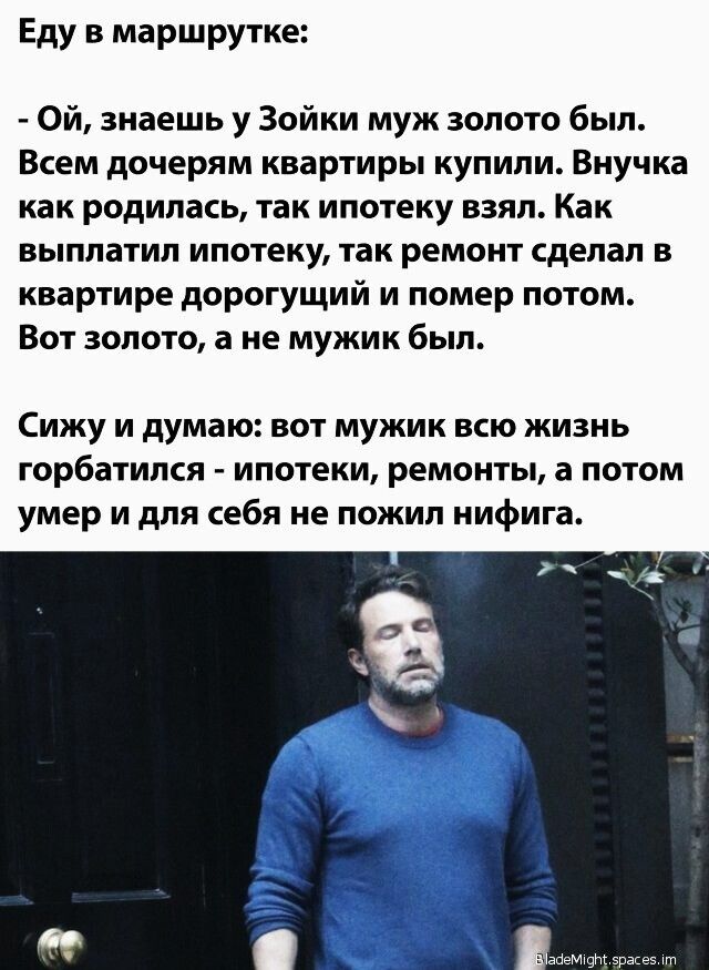 Еду в маршрутке Ой знаешь у Зойки муж золото был Всем дочерям квартиры купили Внучка как родилась так ипотеку взял Как выплатил ипотеку так ремонт сделал в квартире дорогущий и помер потом Вот золото а не мужик был Сижу и думаю вот мужик всю жизнь горбатился ипотеки ремонты а потом умер и для себя не пожил нифига