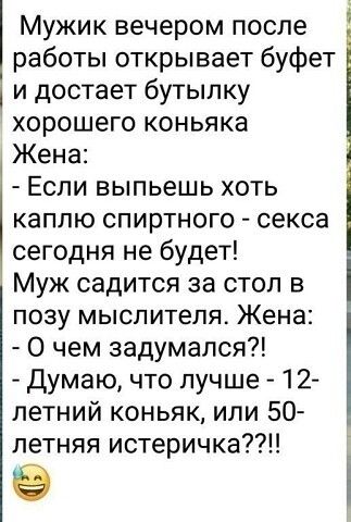 Мужик вечером после работы открывает буфет и достает бутылку хорошего коньяка Жена Если выпьешь хоть каплю спиртного секса сегодня не будет Муж садится за стол в позу мыслителя Жена О чем задумался Думаю что лучше 12 летний коньяк или 50 _ летняя истеричка