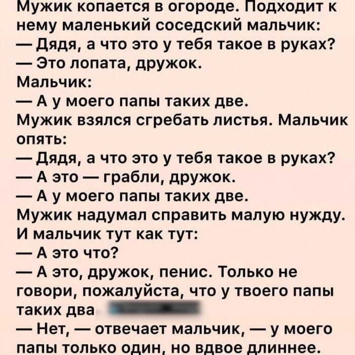 Мужик копается в огороде Подходит к нему маленький соседский мальчик дядя а что это у тебя такое в руках Это лопата дружок Мальчик А у моего папы таких две Мужик взялся сгребать листья Мальчик опять дядя а что это у тебя такое в руках А это грабли дружок А у моего папы таких две Мужик надумал справить малую нужду И мальчик тут как тут А это что А это дружок пенис Только не говори пожалуйста что у 