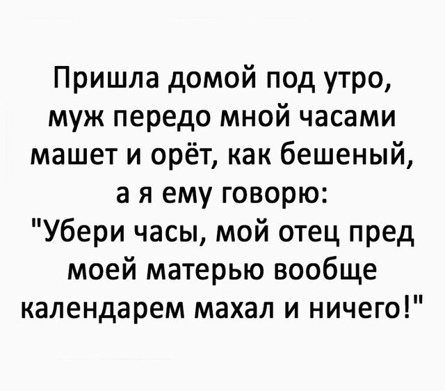 Пришла домой под утро муж передо мной часами машет и орёт как бешеный а я ему говорю Убери часы мой отец пред моей матерью вообще календарем махал и ничего