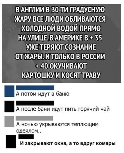 В АНГЛИИ В ЗО ТИ ГРАДУСНУЮ ЖАРУ ВСЕ ЛЮДИ ОБЛИВАЮТСЯ ХОЛОДНОЙ ВОДОЙ ПРЯМО НА УЛИЦЕВ АМЕРИКЕ В 35 УЖЕ ТЕРЯЮТ СОЗНАНИЕ ОТ ЖАРЫ И ТОЛЬКО В РОССИИ 40 ОКУЧИВАЮТ КАРТОШКУ И КОСЯТ ТРАВУ _ А потом идуг в банк _ А после бани идут пить горячий чай _ А ночью укрываются теппющим одеялом _ И закрывают окна а то вдруг комары