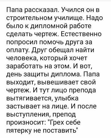 Папа рассказал Учился он в строительном училище Надо было к дипломной работе сделать чертеж Естественно попросил помочь друга за оплату Друг обещал найти человека который хочет заработать на этом И вот день защиты диплома Папа выходит вывешивает свой чертеж И тут лицо препода вытягивается улыбка застывает на лице И после ВЫСТУПЛЭНИЯ препод произносит Грех себе пятерку не поставить