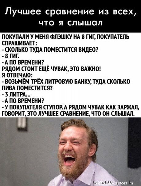 Лучшее сравнение из всех ЧТО Я слышал ПОКУПАЛИ У МЕНЯ ФЛЭШКУ НА 8 ГИГ ПОКУПАТЕЛЬ СПРАШИВАЕТ СКОЛЬКО ТУДА ПОМЕСГИТСЯ ВИДЕО 8 ГИТ А ПО ВРЕМЕНИ РЯДОМ СТОИТ ЕЩЕ ЧУВАК ЭТО ВАЖНО я ОТВЕЧАЮ ВОЗЬМЕМ ТРЕХ ЛИТРОВУЮ БАНКУ ТУДА СКОЛЬКО ПИВА ПОМЕПИТСЯ 3 ЛИТРА А ПО ВРЕМЕНИ У ПОКУПАТЕЛЯ СТУПОРА РЯДОМ ЧУВАК КАК ЗАРЖАЛ ГОВОРИТ ЭТО ЛУЧШЕЕ СРАВНЕНИЕ ЧТО ОН СЛЫШАЛ щ