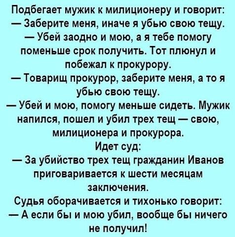 Подбегает мужик к милиционеру и говорит Заберите меня иначе я убью свою тещу Убей заодно и мою а я тебе помогу поменьше срок получить Тот плюнул и побежал к прокурору Товарищ прокурор заберите меня а то я убью свою тещу Убей и мою помогу меньше сидеть Мужик напился пошел и убил трех тещ свою милиционера и прокурора Идет суд За убийство трех тещ гражданин Иванов приговаривается шести месяцам заключ
