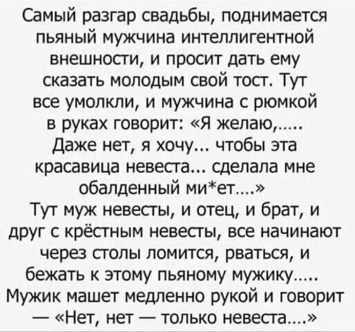 Самый разгар свадьбы поднимается пьяный мужчина интеллигентной внешности и просит дать ему сказать молодым свой тосг Тут все умолкли и мужчина с рюмкой в руках говорит Я желаю Даже нет я хочу чтобы эта красавица невеста сделала мне обалденный миет Тут муж невесты и отец и брат и друг с крёстным невесты все начинают через столы ломится рваться и бежать к этому пьяному мужику Мужик машет медленно ру