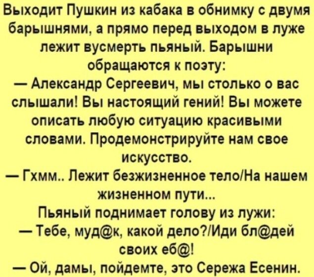 Выходит Пушкин из кабака в обнимку с двумя барышнями а прямо перед выходом в луже лежит вусмерть пьяный Барышни обращаются к поэту Александр Сергеевич мы столько о вас слышали Вы настоящий гений Вы можете описать любую ситуацию красивыми словами Продемонстрируйте нам свое искусство Гхмм Лежит безжизненное телоНа нашем жизненном пути Пьяный поднимает голову из лужи Тебе мудк какой делоИди блдей сво