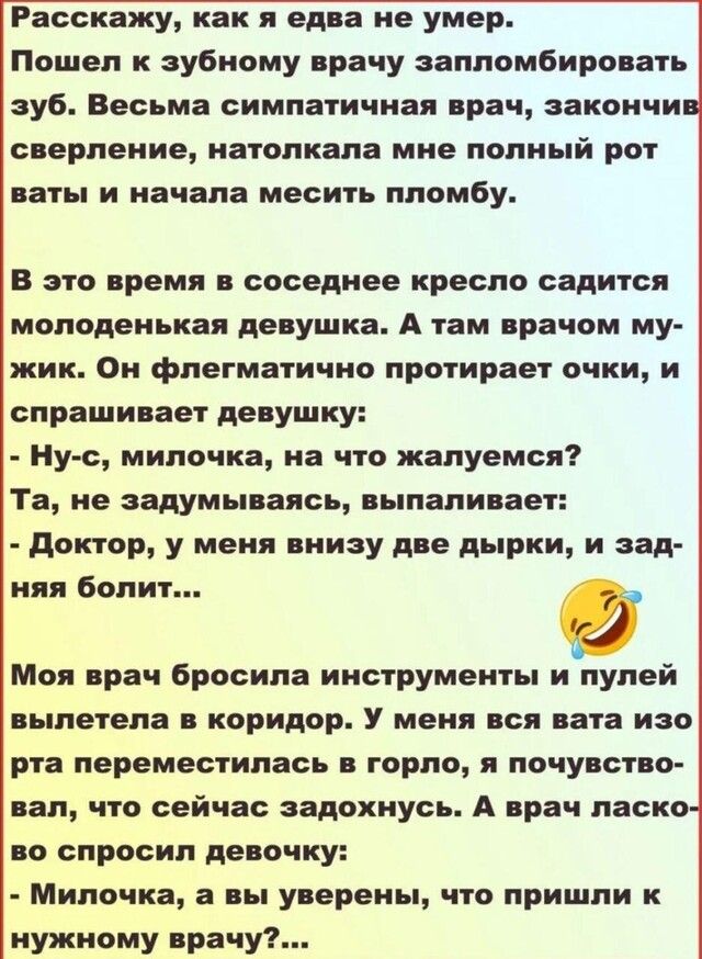 Расскажу как я едва не умер Пошел к зубному врачу залломбировать зуб Весьма симпатичная врач закончи сверление натолкала мне полный рот ваты и начала месить пломбу В это время в соседнее кресло садится молоденькая девушка А там врачом му жик Он флегматично протирает очки и спрашивает девушку Ну с милочка на что жалуемся Та не задумываясь выпаливает доктор у меня внизу две дырки и ад Моя врач броси