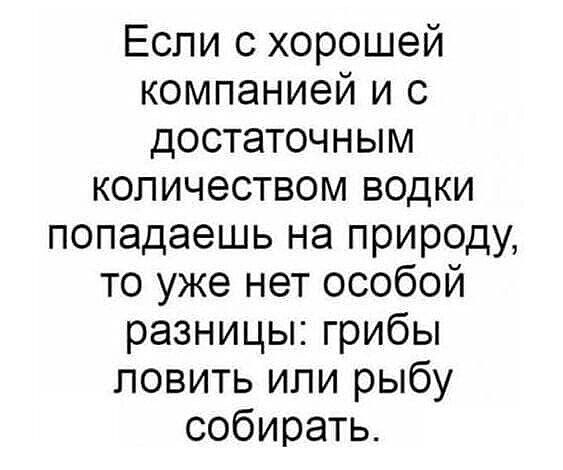 Если с хорошей компанией и с достаточным количеством водки попадаешь на природу то уже нет особой разницы грибы ловить или рыбу собирать
