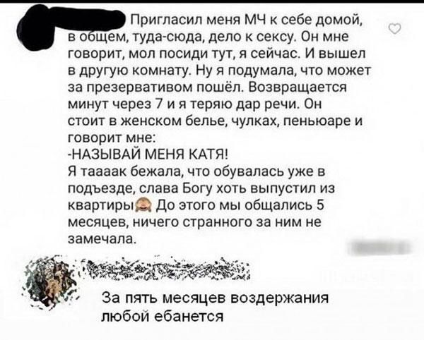 Пригласил меня МЧ к себе домой в о щем туда сюда дело к сексу Он мне ГОВВрИ ОП ПОСИДИ ТУТ Я сейчас И Вышел в другую комнату Ну я подумала что может за презервативом пошёл Всзвращается минут через 7 и я теряю дар речи Он СТОИТ Б ЖЕНСКОМ белье чулках ПЕНЬЮЭРЕ И говорит мне НАЗЫВАЙ МЕНЯ КАТЯ Я таааак бежала что обувапась уже в подъезде слава Богу хоть выпустил из квартирыд До этого мы общались 5 меся