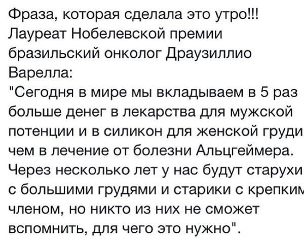 Фраза которая сделала это утро Лауреат Нобелевской премии бразильский онколог Драузиллио Варелла Сегодня в мире мы вкладываем в 5 раз больше денег в лекарства для мужской потенции и в силикон для женской груди чем в лечение от болезни Альцгеймера Через несколько лет у нас будут старухи с большими грудями и старики с крепким членом но никто из них не сможет вспомнить для чего это нужно