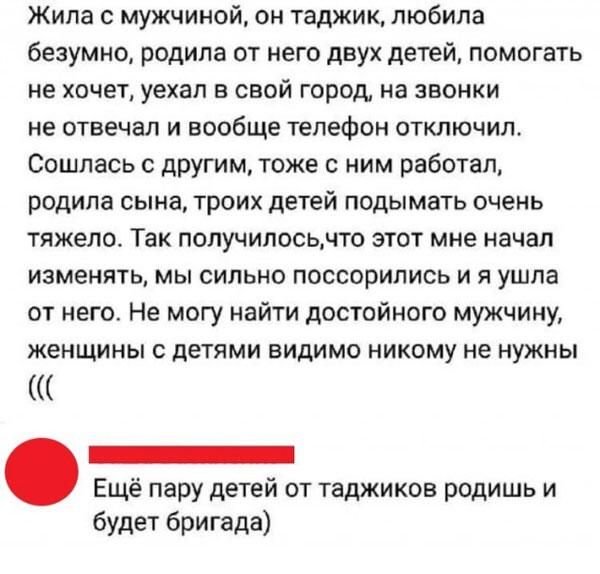 Жила с мужчиной он таджик любила безумно родила от него двух детей помогать не хочет уехал в свой город на звонки не отвечал и вообще телефон отключил Сошлась другим тоже с ним работал родила сына троих детей подымать очень тяжело Так получилосьчто этот мне начал изменять мы сильно поссорились и я ушла от него Не могу найти достойного мужчину женщины с детями видимо никому не нужны _ Ещё пару дете