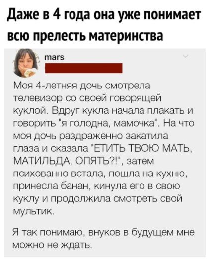 даже в 4 года она уже понимает всю прелесть материнства маге Моя 4летняя дочь смотрела телевизор со своей говорящей куклой Вдруг кукла начала плакать и говорить я голодна мамочка На что моя дочь раздраженно закатила глаза и сказала ЕТИТЬ ТВОЮ МАТЬ МАТИЛЬДА ОПЯТЬ7 затем психованно встала пошла на кухню принесла банан кинула его в свою куклу и продолжила смотреть свой мультик Я так понимаю внуков в 