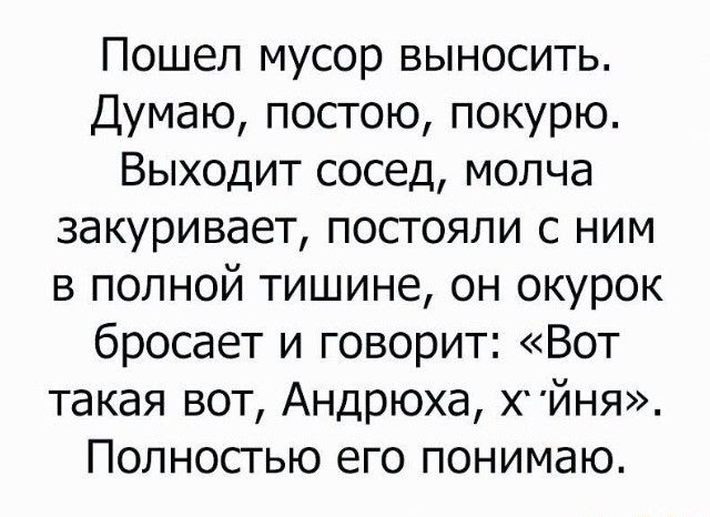 Пошел мусор выносить Думаю постою покурю Выходит сосед молча закуривает постояли с ним в полной тишине он окурок бросает и говорит Вот такая вот Андрюха ХЙНЯ Полностью его понимаю