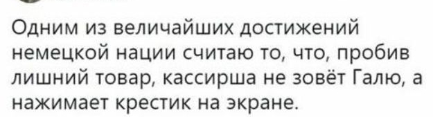 Одним из величайших достижений немецкой нации считаю то что пробив лишний товар кассирша не зовёт Галю а нажимает крестик на экране