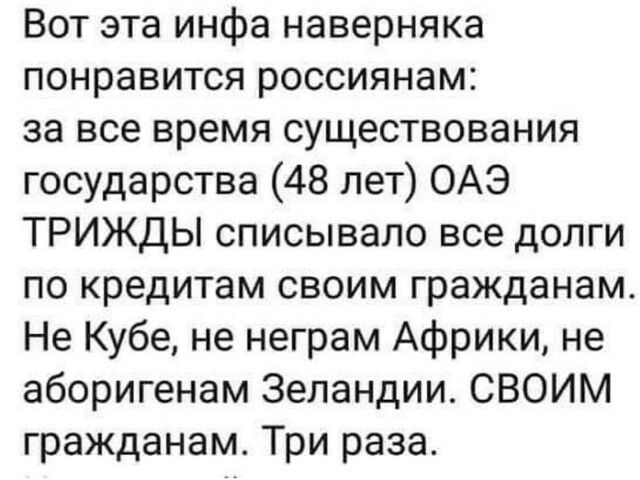 Вот эта инфа наверняка понравится россиянам за все время существования государства 48 лет ОАЭ ТРИЖДЫ списывало все долги по кредитам своим гражданам Не Кубе не неграм Африки не аборигенам Зеландии СВОИМ гражданам Три раза