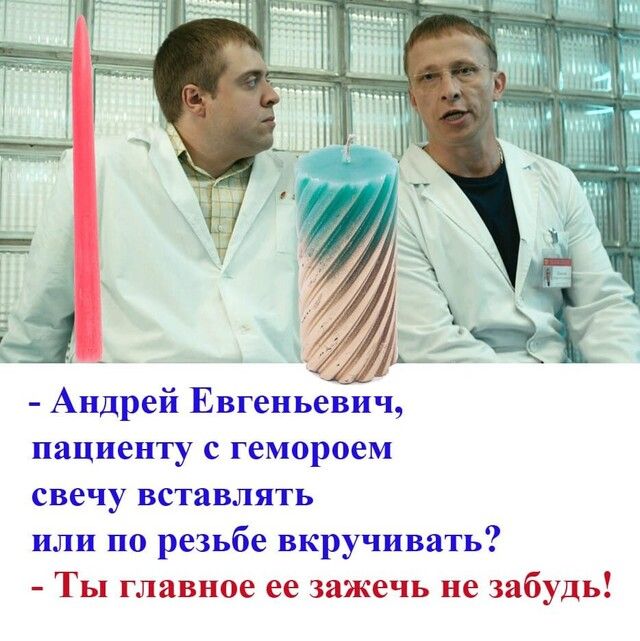 Андрей Евгеньевич пациенту с гемороем свечу вставлять или по резьбе вкручивать Ты главное ее зажечь не забудь