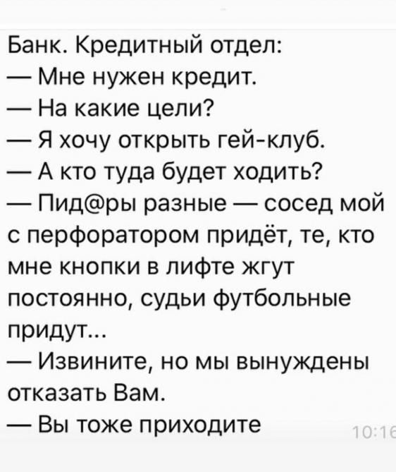 Банк Кредитный отдел Мне нужен кредит На какие цели Я хочу открыть гейклуб А кто туда будет ходить Пидры разные сосед мой 0 перфоратором придёт те кто мне кнопки в лифте жгут постоянно судьи футбольные придут Извините но мы вынуждены отказать Вам Вы тоже приходите