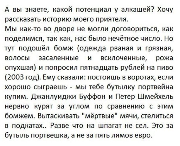 А вы знаете какой потенциал у алкашей Хочу рассказать историю моего приятеля Мы как то во дворе не могли договориться как поделимся так как нас было нечётное число Но тут подошёл бомж одежда рваная и грязная волосы заселенные и всклоченные рожа опухшая и попросил пятнадцать рублей на пиво 2003 год Ему сказали посгоишь в воротах если хорошо сыграешь мы тебе бутылку портвейна купим Джанлуиджи Буффон