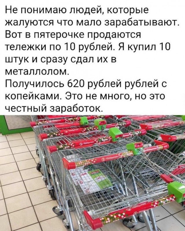 Не понимаю людей которые жалуются что мало зарабатывают Вот в пятерочке продаются тележки по 10 рублей Я купил 10 штук и сразу сдал их в металлолом Получилось 620 рублей рублей с копейками Это не много но это честный заработок 17