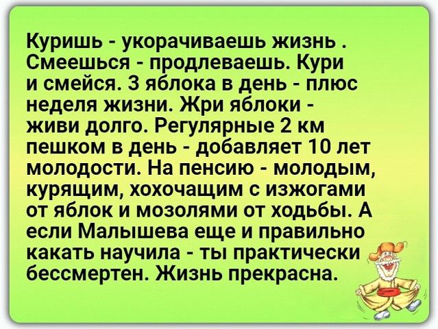 Куришь укорачиваешь жизнь Смеешься продлеваешь Кури и смейся 3 яблока в день плюс неделя жизни Жри яблоки живи долго Регулярные 2 км пешком в день добавляет 10 лет молодости На пенсию молодым курящим хохочащим с изжогами от яблок и мозолями от ходьбы А если Малышева еще и правильно какать научила ты практически бессмертен Жизнь прекрасна _ 555
