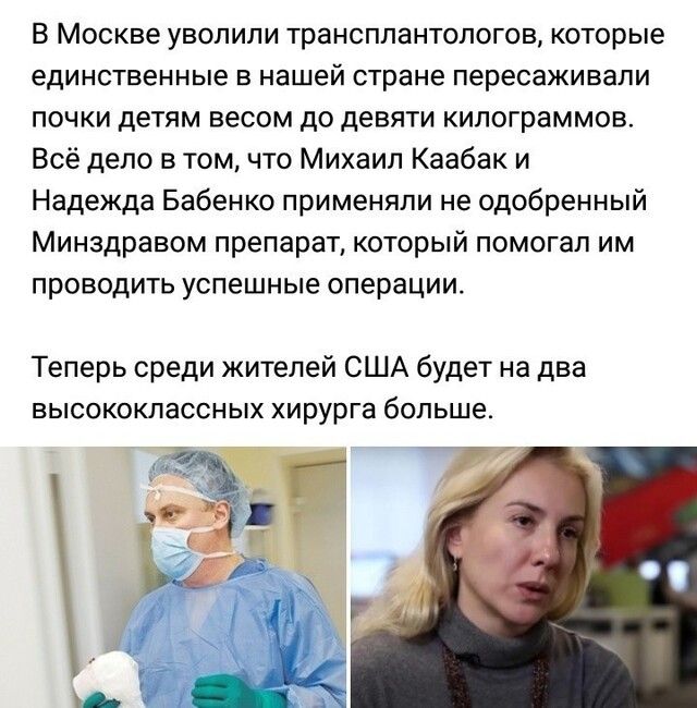 В Москве уволили трансплантологов которые единственные в нашей стране пересаживали почки детям весом до девяти килограммов Всё дело в том что Михаил Каабак и Надежда Бабенко применяли не одобренный Минздравом препарат который помогал им проводить успешные операции Теперь среди жителей США будет на два высококлассных хирурга больше а г