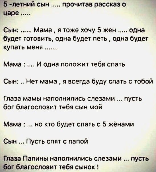 5 летний сын прочитав рассказ о царе Сын Мама я тоже хочу 5 жен одна будет готовить одна будет петь одна будет купать меня Мама И одна положит тебя спатъ Сын Нет мама я всегда буду спать с тобой Глаза мамы наполнились слезами пусть бог благословит тебя сын мой Мама но кто будет спать с 5 жёнами Сын Пусть спят папой Глаза Папины наполнились слезами пусть бог Бпагосповит тебя сынок