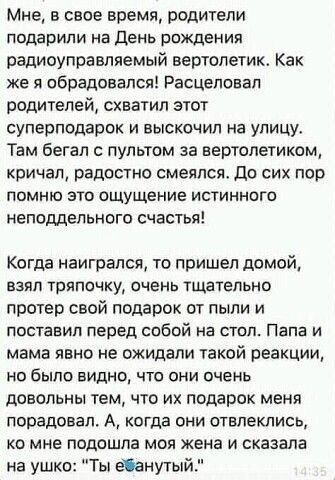 Мне в свое время родители подарили на День рождения радиоуправляемый вертолетик Как же я обрадовался Расцеповал родителей схватил этот суперподарок и выскочил на улицу Там бегал с пультом за вертолетиком кричал радостно смеялся До сих пор помню это Ощущение истинного неподдельного счастья Когда наигралсп то пришел домой взял тряпочку очень тщательно протер свой подарок от пыли и поставил перед соб