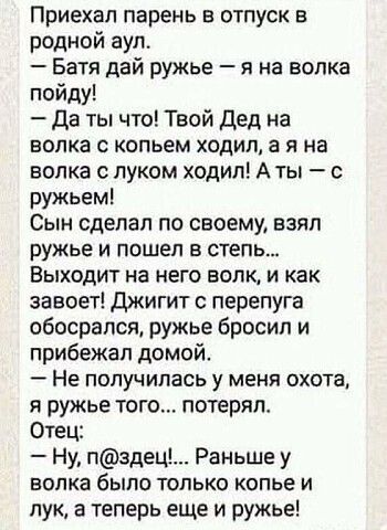 Приехал парень в отпуск в родной аул Багя дай ружье я на волка пойду Да ты что Твой Дед на волка С КОПЬЕМ ХОДИП а Я на волка с луком ходил А ты с ружьем Сын сделал по своему взял ружье И пошел В степь Выходит на него волк и как завоет Джигит перепуга обосрался ружье бросил и прибежал домой Не получилась у меня охота я ружье того потерял Отец Ну пздец Раньше у ЕОПКЗ бЫПО ТОЛЬКО КОПЬЕ И пук а теперь