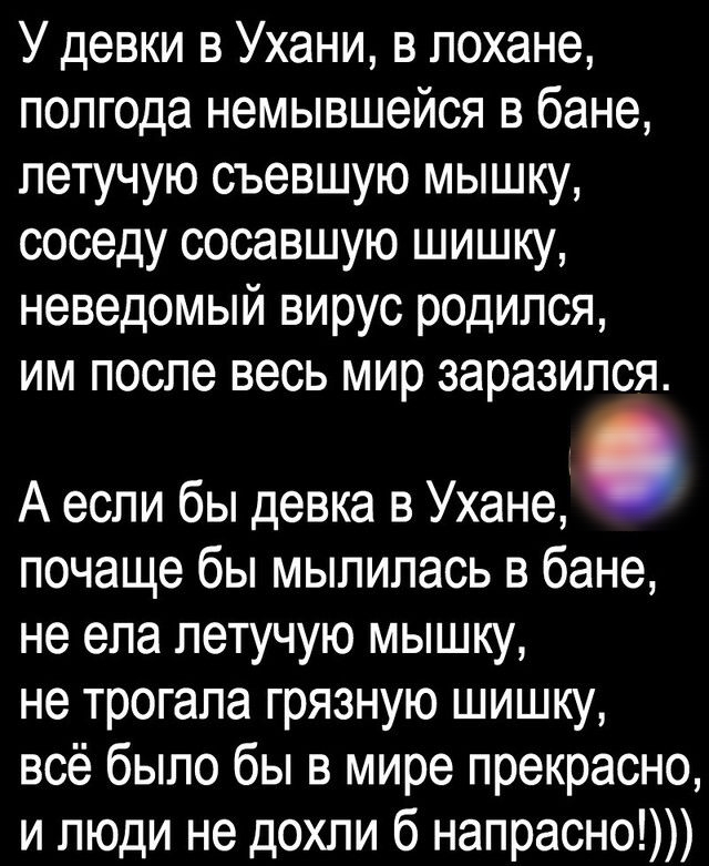 У девки в Ухани в лохане полгода немывшейся в бане летучую съевшую мышку соседу сосавшую шишку неведомый вирус родился им после весь мир заразился А если бы девка в Ухане почаще бы мылилась в бане не ела летучую мышц не трогала грязную шишку всё было бы в мире прекрасно и люди не дохли б напрасно