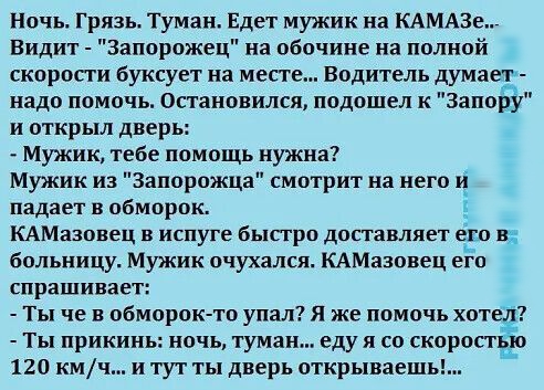 Ночь Грязь Туман Едет мужик на КАМАЗе Видит Запорожец на обочине на полной скоропи Буксует на мест Водитель думает надо помочь Остановился подошел к Запору и открыл дверь Мужик тебе помощь нужна Мужик из Запорожца смотрит на него и падает в обморок КАМазовец в испуге бысгро доставляет его в больницу Мужик очухался КАМазопец его спрашивает Ты че в обморокто упал Я же помочь хотед Ты прикинь ночь ту
