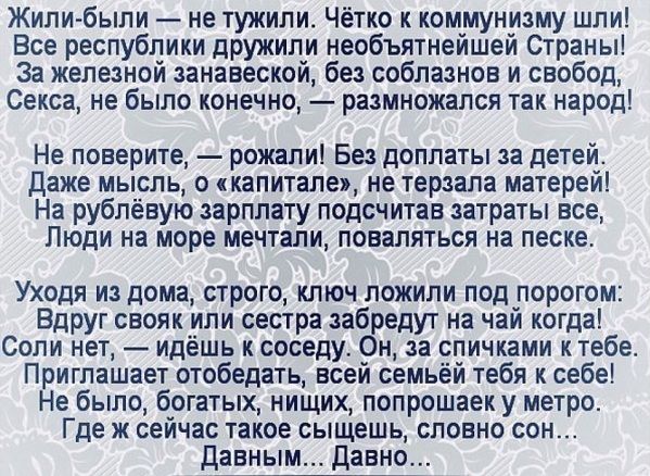 Жили были не тужили Чётко к коммунизму шли Все республики дружили необъятнейшей Страны За железной занавеской без соблазнов и свобод Секса не было конечно размножапся так народ Не поверите рожали Без доплаты за детей Даже мысль о капитале не терзапа матерей На рублёвую зарплату подсчитав затраты все Люди на море мечтали поваляться на песке Уходя из дома строго ключ ложили под порогом Вдруг свояк и