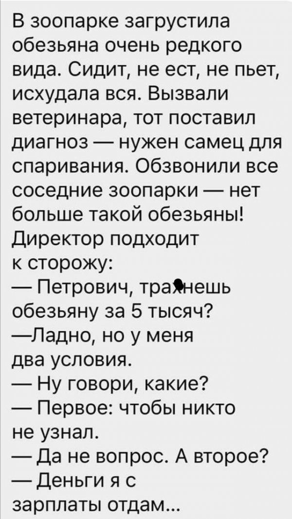В зоопарке загрустила обезьяна очень редкого вида Сидит не ест не пьет исхудала вся Вызвали ветеринара тот поставил диагноз нужен самец для спаривания обзвонили все соседние зоопарки нет больше такой обезьяны Директор подходит к сторожу Петрович траЯнешь обезьяну за 5 тысяч Ладно но у меня два условия Ну говори какие Первое чтобы никто не узнал Да не вопрос А второе Деньги я с зарплаты отдам
