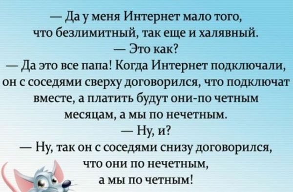 Да у меня Интернет мало того что безлимитный так еще и халявный Это как да это все папа Когда Интернет подкюочали он с соседями сверху договорился что подключат вместе а платить будут онипо четным месяцам а мы по нечетным Ну и Ну так он с соседями снизу договорился что они по нечетным Ё а мы по четным