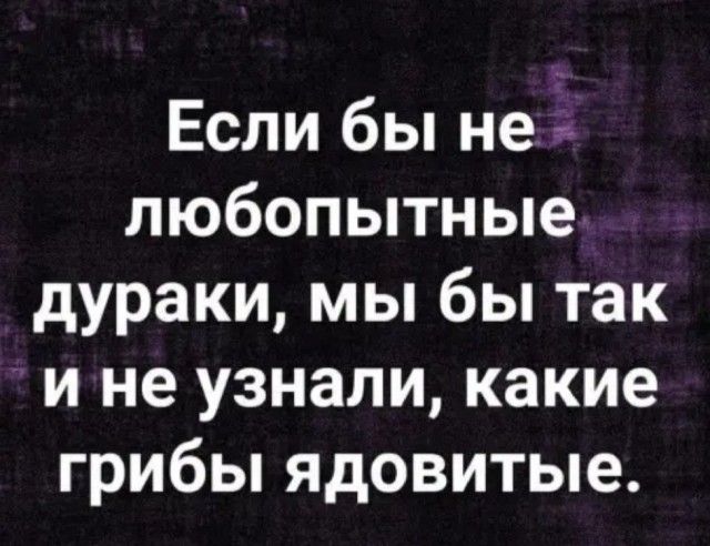 Если бы не любопытные дураки мы бы так и не узнали какие грибы ядовитые