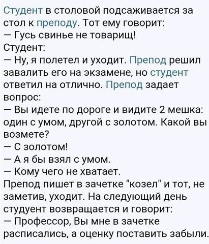 Студент в столовой подсаживается за стол к преподу Тот ему говорит Гусь свинье не товарищ Студент Ну я полетел и уходит Препод решил завалить его на экзамене но студент ответил на отлично Препод задает вопрос Вы идете по дороге и видите 2 мешка один с умом другой с золотом Какой вы возмете С золотом А я бы взял с умом Кому чего не хватает Препод пишет в зачетке козел и тот не заметив уходит На сле