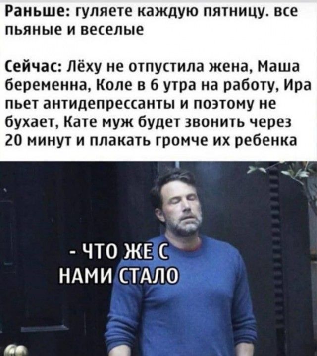 Раньше гуляете каждую пятницу все пьяные и веселые Сейчас Лёху не отпустила жена Маша беременна Коле в 6 утра на работу Ира пьет антидепрессанты и поэтому не бухает Кате муж будет звонить через 20 минут и плакать громче их ребенка что ЖЕ ндми стдло