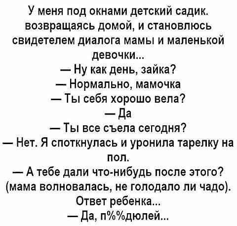У меня под окнами детский садик возвращаясь домой и становлюсь свидетелем диалога мамы и маленькой девочки Ну как день зайка Нормально мамочка Ты себя хорошо вела _ Да Ты все съела сегодня Нет Я споткнупась и уронила тарелку на пол А тебе дали что нибудь после этого мама волновалась не голодало ли чадо Ответ ребен ка да пдюпей
