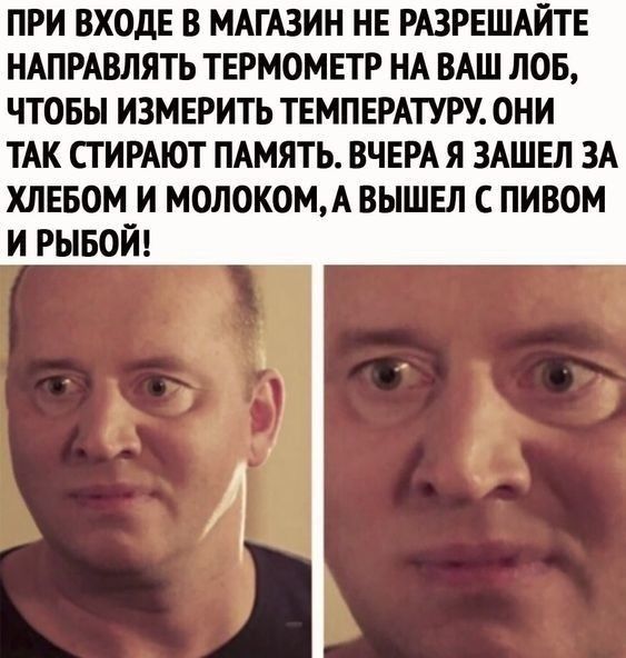 ПРИ ВХОДЕ В МАГАЗИН НЕ РАЗРЕШАИТЕ НАПРАВЛЯТЪ ТЕРМОМЕТР НА ВАШ ЛОБ ЧТОБЫ ИЗМЕРИТЬ ТЕМПЕРАТУРУ ОНИ ТАК СТИРАЮТ ПАМЯТЬ ВЧЕРА Я ЗАШЕЛ ЗА ХЛЕБОМ И МОЛ0К0МА ВЫШЕЛ С ПИВОМ И РЫБОЙ