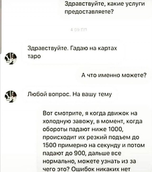 Здравствуйте какие услуги предоставляете Здравствуйте Гадаю на картах В таро А что именно может Любой вопрос На пашу тему Вот смотрите и когда движок на холодную завожу в момент когда обороты падают ниже 1000 происходит их резкий подьем до 1500 примерно на секунду и потом падают до 900 дальше все нормально можете узнать из за чего это Ошибок никаких нет